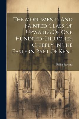 The Monuments And Painted Glass Of Upwards Of One Hundred Churches, Chiefly In The Eastern Part Of Kent