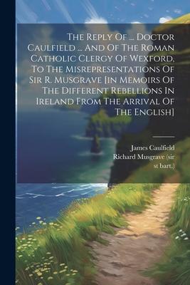 The Reply Of ... Doctor Caulfield ... And Of The Roman Catholic Clergy Of Wexford, To The Misrepresentations Of Sir R. Musgrave [in Memoirs Of The Dif