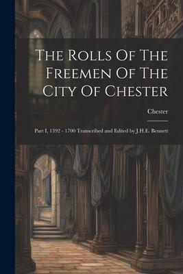 The Rolls Of The Freemen Of The City Of Chester: Part I, 1392 - 1700 Transcribed and Edited by J.H.E. Bennett
