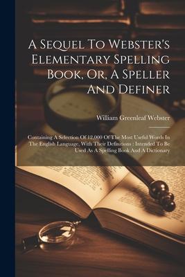 A Sequel To Webster’s Elementary Spelling Book, Or, A Speller And Definer: Containing A Selection Of 12,000 Of The Most Useful Words In The English La