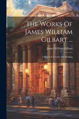 The Works Of James William Gilbart ...: A Practical Treatise On Banking