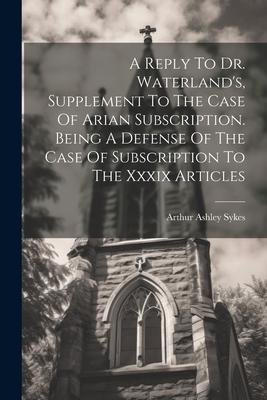 A Reply To Dr. Waterland’s, Supplement To The Case Of Arian Subscription. Being A Defense Of The Case Of Subscription To The Xxxix Articles