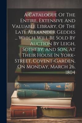 A Catalogue Of The Entire, Extensive And Valuable Library, Of The Late Alexander Geddes ... Which Will Be Sold By Auction By Leigh, Sotheby, And Son,