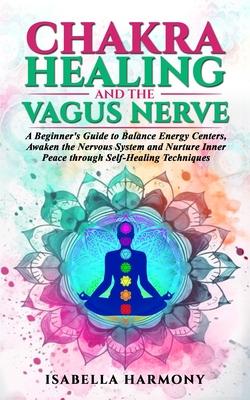 Chakra Healing and the Vagus Nerve A Beginner’s Guide to Balance Energy Centers, Awaken the Nervous System and Nurture Inner Peace through Self-Healin