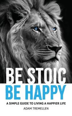 Be Stoic, Be Happy: A Simple Guide to Living a Happier Life
