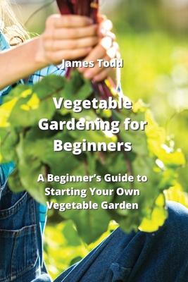 Vegetable Gardening for Beginners: A Beginner’s Guide to Starting Your Own Vegetable Garden