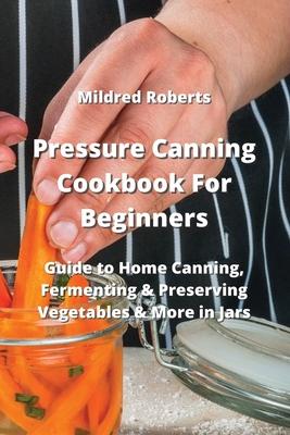 Pressure Canning Cookbook For Beginners: Guide to Home Canning, Fermenting & Preserving Vegetables & More in Jars
