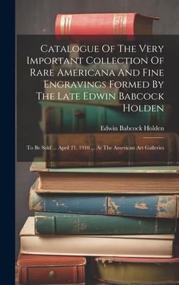 Catalogue Of The Very Important Collection Of Rare Americana And Fine Engravings Formed By The Late Edwin Babcock Holden: To Be Sold ... April 21, 191