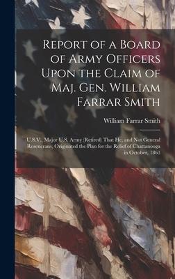 Report of a Board of Army Officers Upon the Claim of Maj. Gen. William Farrar Smith: U.S.V., Major U.S. Army (Retired) That He, and Not General Rosenc