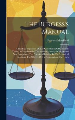 The Burgess’s Manual: A Practical Exposition Of The Constitution Of Corporate Towns, As Regulated By The Various Municipal Corporation Acts,