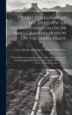 Corrected Report of the Speech of Sir George Staunton On Sir James Graham’s Motion On the China Trade: In the House of Commons, April 7, 1840: With an