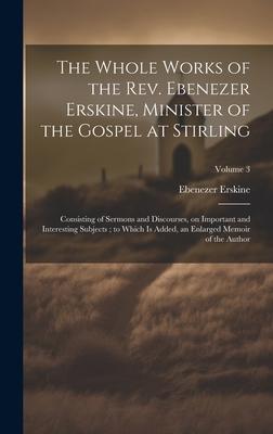 The Whole Works of the Rev. Ebenezer Erskine, Minister of the Gospel at Stirling: Consisting of Sermons and Discourses, on Important and Interesting S