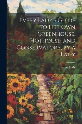 Every Lady’s Guide to Her Own Greenhouse, Hothouse, and Conservatory, by a Lady