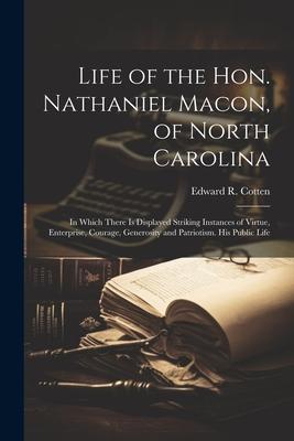 Life of the Hon. Nathaniel Macon, of North Carolina: In Which There Is Displayed Striking Instances of Virtue, Enterprise, Courage, Generosity and Pat