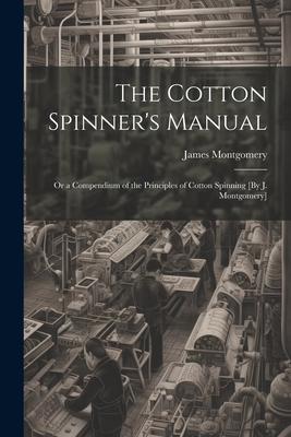 The Cotton Spinner’s Manual; Or a Compendium of the Principles of Cotton Spinning [By J. Montgomery]