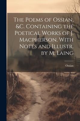 The Poems of Ossian, &c. Containing the Poetical Works of J. Macpherson, With Notes and Illustr. by M. Laing