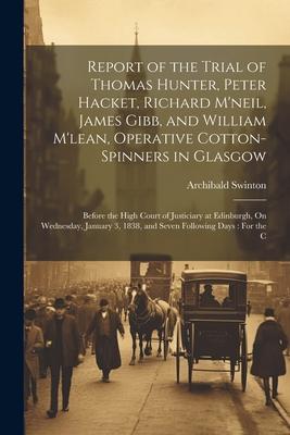 Report of the Trial of Thomas Hunter, Peter Hacket, Richard M’neil, James Gibb, and William M’lean, Operative Cotton-Spinners in Glasgow: Before the H