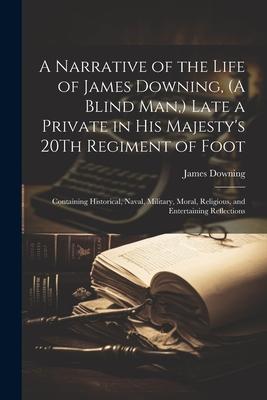 A Narrative of the Life of James Downing, (A Blind Man, ) Late a Private in His Majesty’s 20Th Regiment of Foot: Containing Historical, Naval, Militar