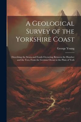 A Geological Survey of the Yorkshire Coast: Describing the Strata and Fossils Occurring Between the Humber and the Tees, From the German Ocean to the