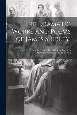 The Dramatic Works and Poems of James Shirley,: The Grateful Servant. the Traitor. Love’s Cruelty. Love in a Maze. the Bird in a Cage. Hyde Park