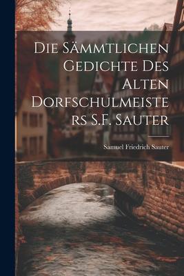 Die Sämmtlichen Gedichte Des Alten Dorfschulmeisters S.F. Sauter