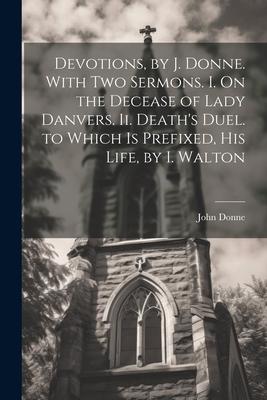 Devotions, by J. Donne. With Two Sermons. I. On the Decease of Lady Danvers. Ii. Death’s Duel. to Which Is Prefixed, His Life, by I. Walton