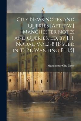 City News Notes and Queries [Afterw.] Manchester Notes and Queries. Ed. by J.H. Nodal. Vol.1-8 [Issued in 33 Pt. Wanting Pt.1,5]