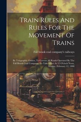 Train Rules And Rules For The Movement Of Trains: By Telegraphic Orders, To Govern All Roads Operated By The Fall Brook Coal Company, To Take Effect A