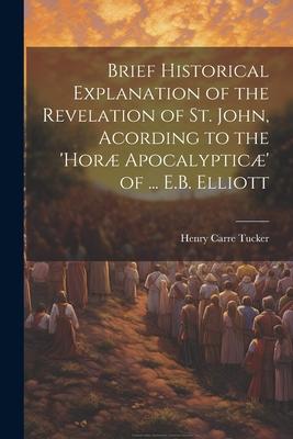 Brief Historical Explanation of the Revelation of St. John, Acording to the ’horæ Apocalypticæ’ of ... E.B. Elliott