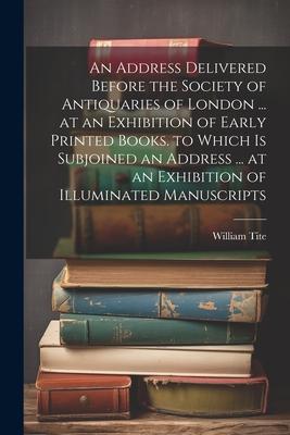 An Address Delivered Before the Society of Antiquaries of London ... at an Exhibition of Early Printed Books. to Which Is Subjoined an Address ... at