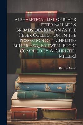Alphabetical List of Black Letter Ballads & Broadsides, Known As the Heber Collection, in the Possession of S. Christie-Miller, Esq., Britwell, Bucks