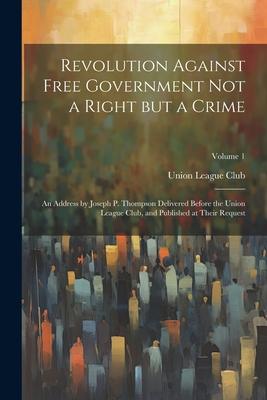 Revolution Against Free Government not a Right but a Crime: An Address by Joseph P. Thompson Delivered Before the Union League Club, and Published at