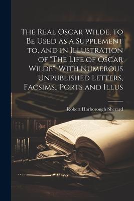 The Real Oscar Wilde, to be Used as a Supplement to, and in Illustration of The Life of Oscar Wilde. With Numerous Unpublished Letters, Facsims., Po
