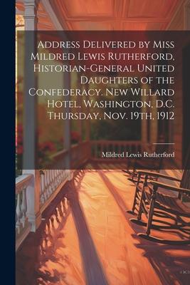 Address Delivered by Miss Mildred Lewis Rutherford, Historian-general United Daughters of the Confederacy. New Willard Hotel, Washington, D.C. Thursda