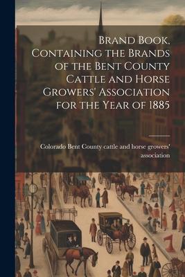 Brand Book, Containing the Brands of the Bent County Cattle and Horse Growers’ Association for the Year of 1885