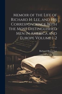 Memoir of the Life of Richard H. Lee, and his Correspondence With the Most Distinguished Men in America and Europe Volume 1-2