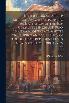 Letter From Messrs. J. P. Morgan & co., in Response to the Invitation of the Sub-committee (Hon. A. P. Pujo, Chairman) of the Committee on Banking and