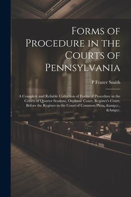 Forms of Procedure in the Courts of Pennsylvania: A Complete and Reliable Collection of Forms of Procedure in the Courts of Quarter Sessions, Orphans’