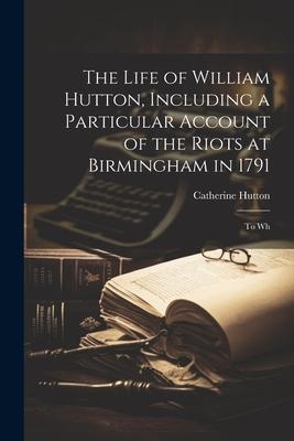 The Life of William Hutton, Including a Particular Account of the Riots at Birmingham in 1791; to Wh