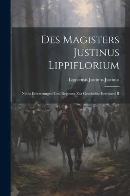 Des Magisters Justinus Lippiflorium: Nebst Erörterungen und Regesten zur Geschichte Bernhard II