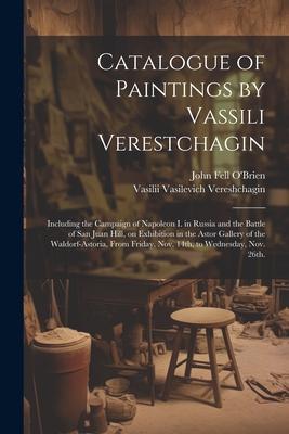 Catalogue of Paintings by Vassili Verestchagin: Including the Campaign of Napoleon I. in Russia and the Battle of San Juan Hill, on Exhibition in the