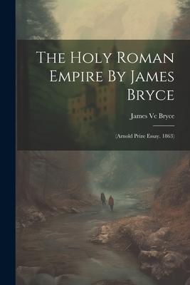 The Holy Roman Empire By James Bryce: (arnold Prize Essay. 1863)