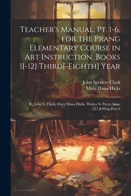 Teacher’s Manual, Pt. 1-6, for the Prang Elementary Course in Art Instruction, Books 1[-12] Third[-Eighth] Year: By John S. Clark, Mary Dana Hicks, Wa