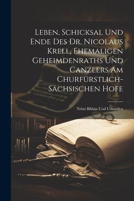 Leben, Schicksal Und Ende Des Dr. Nicolaus Krell, Ehemaligen Geheimdenraths Und Canzlers Am Churfürstlich-sächsischen Hofe: Nebst Bildnis Und Urkunden