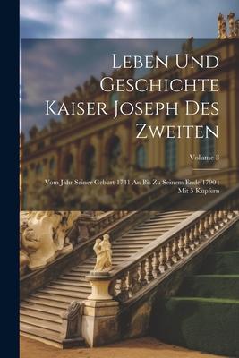 Leben Und Geschichte Kaiser Joseph Des Zweiten: Vom Jahr Seiner Geburt 1741 An Bis Zu Seinem Ende 1790: Mit 5 Kupfern; Volume 3
