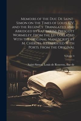 Memoirs of the Duc de Saint-Simon on the Times of Louis XIV. and the Regency. Translated and Abridged by Katharine Prescott Wormeley, From the ed. Col