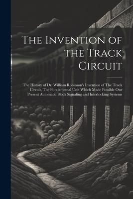 The Invention of the Track Circuit: The History of Dr. William Robinson’s Invention of The Track Circuit, The Fundamental Unit Which Made Possible our