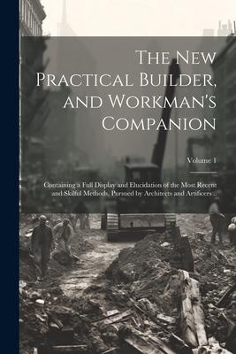 The new Practical Builder, and Workman’s Companion: Containing a Full Display and Elucidation of the Most Recent and Skilful Methods, Pursued by Archi