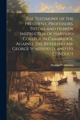 The Testimony of the President, Professors, Tutors and Hebrew Instructor of Harvard College in Cambridge, Against the Reverend Mr. George Whitefield,