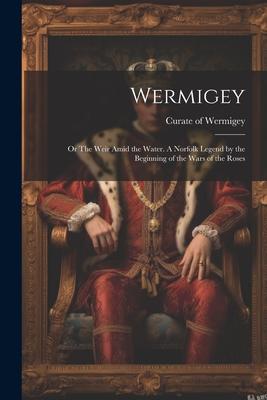 Wermigey; or The Weir Amid the Water. A Norfolk Legend by the Beginning of the Wars of the Roses